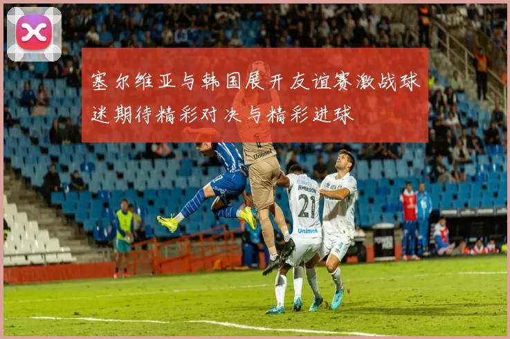 塞尔维亚与韩国展开友谊赛激战球迷期待精彩对决与精彩进球