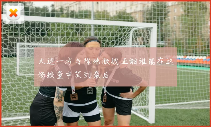 大连一方与绿地激战正酣谁能在这场较量中笑到最后