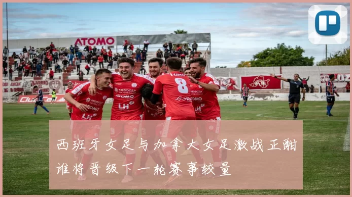 西班牙女足与加拿大女足激战正酣谁将晋级下一轮赛事较量