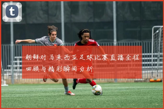 朝鲜对马来西亚足球比赛直播全程回顾与精彩瞬间分析