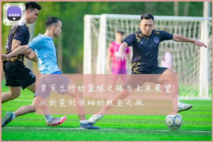 贾莫兰特的篮球之路与未来展望：从新星到领袖的蜕变之旅