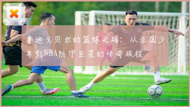 鲁迪戈贝尔的篮球之路：从法国少年到NBA防守巨星的传奇旅程