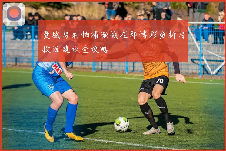 曼城与利物浦激战在即博彩分析与投注建议全攻略